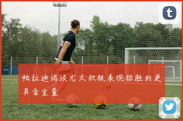 帕拉迪诺谈尤文积极表现称胜利更具含金量