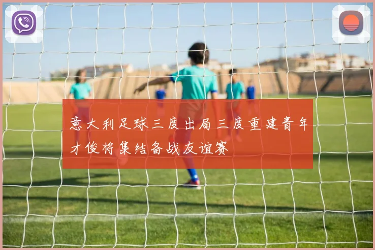 意大利足球三度出局三度重建青年才俊将集结备战友谊赛