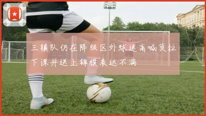 三镇队仍在降级区外球迷高喊莫拉下课并送上锦旗表达不满