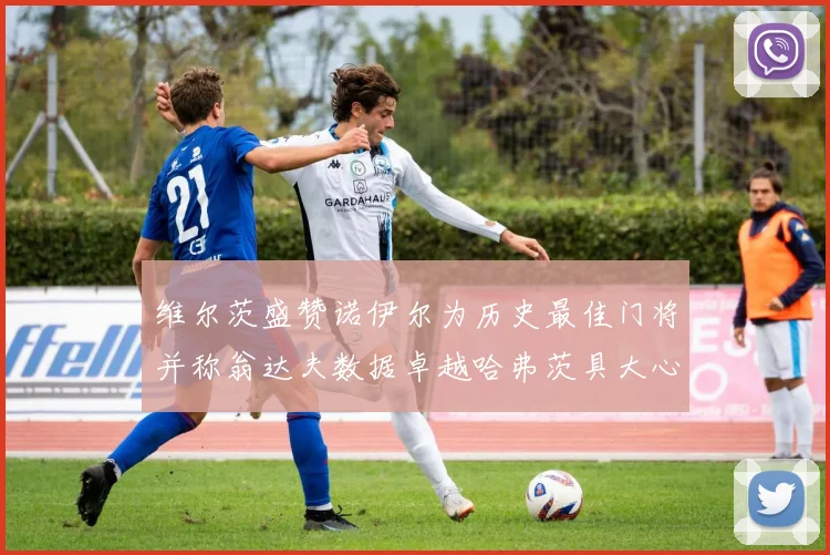 维尔茨盛赞诺伊尔为历史最佳门将并称翁达夫数据卓越哈弗茨具大心脏