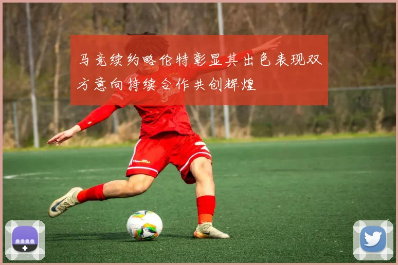马竞续约略伦特彰显其出色表现双方意向持续合作共创辉煌