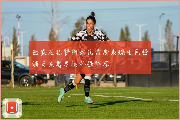 西蒙尼称赞阿尔瓦雷斯表现出色强调马竞需尽快补强阵容