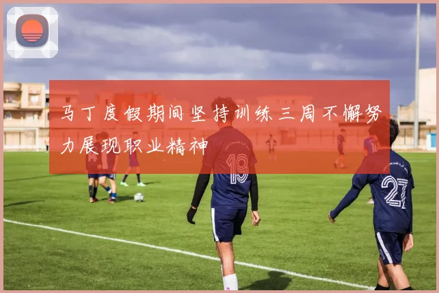马丁度假期间坚持训练三周不懈努力展现职业精神