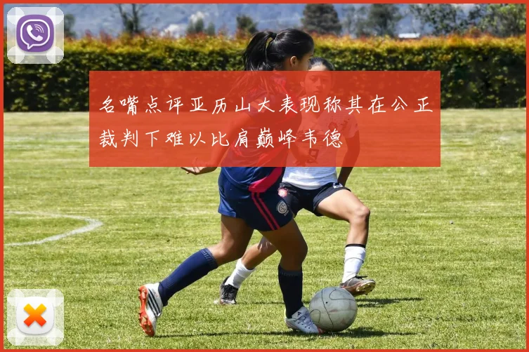 名嘴点评亚历山大表现称其在公正裁判下难以比肩巅峰韦德