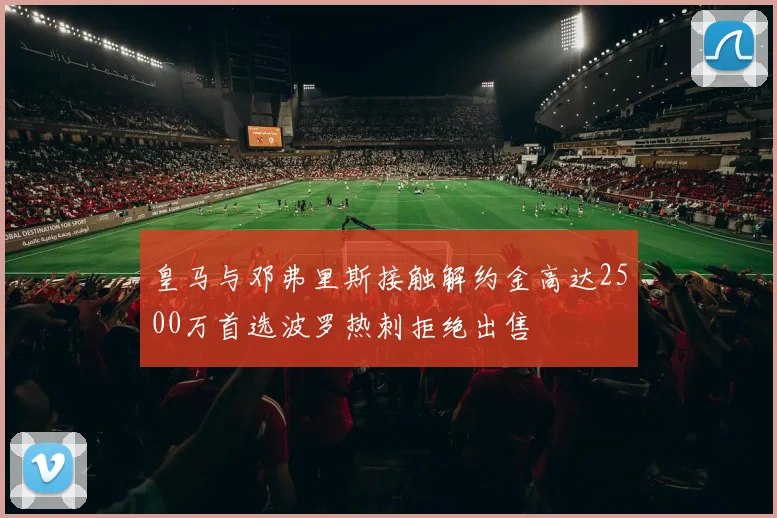 皇马与邓弗里斯接触解约金高达2500万首选波罗热刺拒绝出售