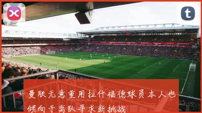 曼联无意重用拉什福德球员本人也倾向于离队寻求新挑战