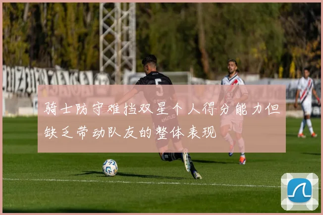 骑士防守难挡双星个人得分能力但缺乏带动队友的整体表现