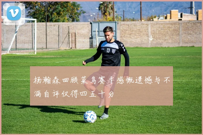杨瀚森回顾菜鸟赛季感慨遗憾与不满自评仅得四五十分